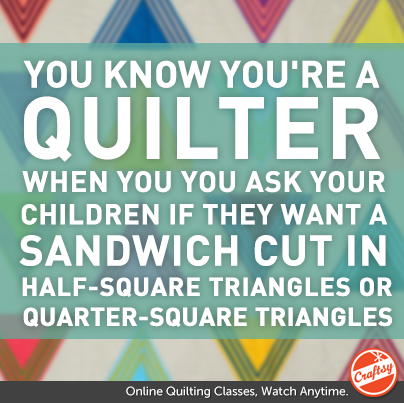 You know you're a quilter when When you ask your children if they want a sandwich cut in half-square triangles or quarter-square triangles. 